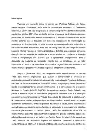 2 
Introdução 
Vivemos um momento único no campo das Políticas Públicas de Saúde 
Mental no país. Finalmente, após mais de uma década tramitando no Congresso 
Nacional, a Lei no 3.657/89 foi aprovada e sancionada pelo Presidente da República, 
no dia 6 de abril de 2001. Esta lei dispõe sobre a proteção e os direitos das pessoas 
portadoras de transtornos mentais e redireciona o modelo assistencial em saúde 
mental. Entendo que a discussão em torno da necessidade de reformulação da 
assistência ao doente mental consiste em uma necessidade colocada e discutida já 
há várias décadas. No entanto, este tem se configurado em um campo de conflito 
bastante intenso visto que a reforma proposta por distintos grupos sociais apresenta 
divergências em relação às mudanças a serem realizadas, conforme a inserção 
social e interpretação dos sujeitos que a apresentam. Independente disto à 
discussão da mudança da legislação vigente tem se constituído em um fator 
importante no sentido de questionar os modelos hegemônicos de assistência ao 
doente mental e propor novos modos de pensar e fazer em saúde mental. 
Segundo (Amarante 1995), no campo da saúde mental tem-se, no ano de 
1989, dois marcos importantes que ajudam a compreender o processo de 
resistência à psiquiatria tradicional: a intervenção realizada pela Prefeitura de Santos 
na Casa de Saúde Anchieta em Santos/SP - único hospital psiquiátrico privado da 
região e que representava o universo manicomial - e a apresentação no Congresso 
Nacional do Projeto de lei No 3.657/89, de autoria do deputado Paulo Delgado, que 
previa a reestruturação da assistência psiquiátrica brasileira com a substituição 
progressiva dos manicômios por “novos dispositivos de tratamento e acolhimento”. 
No processo de mudança do paradigma sanitário brasileiro, encontramos os campos 
que têm se consolidado, tanto nas práticas de atenção à saúde, como nos meios da 
convivência desse paciente com a família e a sociedade, e enfermagem no papel do 
cuidado e planejamento do mesmo. (costa, 1987). Em meados do século XIX, “o 
doente mental que ainda podia desfrutar de apreciável grau de tolerância social e de 
relativa liberdade passou a ser tratado em Santas Casas de Misericórdia. A partir de 
1830, médicos da “Academia Imperial de Medicina” passaram a reivindicara 
competência para lidar com a loucura, mobilizando a opinião pública no sentido de 
 