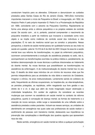 construíram hospício para os alienados. Criticavam e denunciavam os cuidados 
prestados pelas Santas Casas do Rio de Janeiro (Costa, 1981).Dois momentos 
importantes marcaram o início da Psiquiatria no Brasil: a inauguração, em 1852, do 
Hospício Pedro II pelo próprio imperador D. Pedro II e a Proclamação da República 
em 1889, coincidente com o advento da Psiquiatria Científica, Rapidamente se 
forma uma aliança entre a ciência psiquiátrica e os projetos estatais de controle 
social. De acordo com , só é, portanto, possível compreender o nascimento da 
psiquiatria brasileira a partir da medicina que incorpora a sociedade como novo 
objeto e se impõe como instância de controle social dos indivíduos e das 
populações. É no seio da medicina social que se constitui a psiquiatria. Nessa 
perspectiva, o doente da saúde mental passou ter qualidade humana ao seu trato na 
saúde em questão pela lei 10.216 de 6 de Abril de 2001.Graças há essa lei a saúde 
mental teve sua reforma As transformações, no papel do enfermeiro psiquiátrico, 
ocorreram concomitantemente à evolução da assistência prestada no asilo, isto é, 
acompanharam as transformações ocorridas na prática médica e, paralelamente, às 
tentativa desincorporação de novas técnicas e políticas direcionadas ao tratamento 
do doente mental. As novas técnicas que possibilitaram as transformações na 
assistência da enfermagem. A de institucionalização do doente mental traz no seu 
bojo. O desafio de dotar esse indivíduo de um mínimo de recursos vitais que lhe 
permita independência para as atividades de vida diária e exercício de Cidadania. 
Imaginar o crônico, há anos institucionalizado, Lentamente saindo do cotidiano do 
asilo, frequentando as oficinas ocupacionais, os hospitais-dia, as vilas-terapêuticas, 
as pensões protegidas, as repúblicas, enfim resgatando sua livre gestão e seu 
direito de ir e vir, é algo que além de muita imaginação requer obstinação e 
criatividade terapêutica. Em caráter de urgência: Ao considerar as recentes 
mudanças que ocorrem na assistência em saúde mental no contexto da reforma 
psiquiátrica, quanto à concepção de doença mental, as formas de tratamento e a 
inserção de novos serviços, então surge a necessidade de uma reflexão sobre a 
assistência prestada a estes pacientes. Incluem-se nesses serviços, as unidades de 
atendimento em emergência nas quais cabe aos profissionais de saúde realizar o 
acolhimento de pessoas com transtorno mental, destacando sua importância na 
prevenção das complicações e identificação dos quadros agudos que apresentem 
risco de vida. 
Neste sentido, emergência em saúde mental se refere a qualquer perturbação 
3 
 
