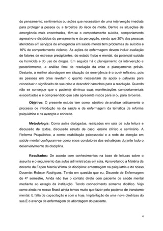 do pensamento, sentimentos ou ações que necessitam de uma intervenção imediata 
para proteger a pessoa ou a terceiros do risco de morte. Dentre as situações de 
emergência mais encontradas, têm-se o comportamento suicida, comportamento 
agressivo e distúrbios do pensamento e da percepção, sendo que 20% das pessoas 
atendidas em serviços de emergência em saúde mental têm problemas de suicídio e 
10% de comportamento violento. As ações de enfermagem devem incluir avaliação 
de fatores de estresse precipitantes, do estado físico e mental, do potencial suicida 
ou homicida e do uso de drogas. Em seguida há o planejamento da intervenção e 
posteriormente, a análise final da resolução da crise e planejamento prévio. 
Destarte, a melhor abordagem em situação de emergência é o ouvir reflexivo, pois 
as pessoas em crise revelam o quanto necessitam de apoio e palavras para 
conceituar o significado de sua crise e descobrir caminhos para a resolução. Quando 
não se consegue que o paciente diminua suas manifestações comportamentais 
exacerbadas e é compreendido que este apresenta riscos para si ou para terceiros. 
Objetivo: O presente estudo tem como objetivo de analisar criticamente o 
processo de introdução na da saúde e da enfermagem da temática da reforma 
psiquiátrica e os avanços e conceito. 
Metodologia: Como aulas dialogadas, realizados em sala de aula leitura e 
discussão de textos, discussão estudo de caso, ensino clínico e seminário. A 
Reforma Psiquiátrica, a como: reabilitação psicossocial e a rede de atenção em 
saúde mental configuram-se como eixos condutores das estratégias durante todo o 
desenvolvimento da disciplina. 
Resultados: De acordo com conhecimentos na base de leituras sobre o 
assunto e o seguimento das aulas administradas em sala, Aproveitando a Matéria da 
docente da Fapen Marcia Wilma da disciplina: enfermagem na psiquiatria e do nosso 
Docente: Robson Rodrigues. Tendo em questão que eu, Discente de Enfermagem 
do 4º semestre, Ainda não tive o contato direto com paciente de saúde mental 
mediante ao estagio da instituição. Tendo conhecimento somente didático. Vejo 
como ainda no nosso Brasil ainda temos muito que fazer pelo paciente de transtorno 
mental. E falta de capacitação e com o hoje, Implantação de uma nova diretrizes do 
sus.E o avanço da enfermagem da abordagem do paciente. 
4 
 