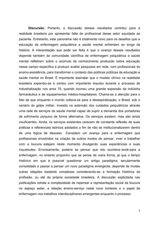 Discursão: Portanto, a discussão desses resultados contribui para a 
realidade brasileira por apresentar falta de profissional desse setor equidade ao 
paciente. Entretanto, este panorama não é totalmente novo para os desafios que a 
educação da enfermagem psiquiátrica e saúde mental enfrentam ao longo da 
história. A interpretação que pode ser feita é que o avanço desses resultados 
depende também da comunidade científica de enfermagem psiquiátrica e saúde 
mental refletirem sobre o acúmulo de conhecimento produzido sobre educação 
nesse campo específico e produzir avaliar pesquisas em rede, com profissionais do 
ensino-assistência, para transformar o contexto das políticas públicas de educação e 
saúde mental no Brasil. É importante assinalar que o modelo clínico na realidade 
brasileira expandiu-se e contou com importante impulso durante o processo de 
industrialização nos anos 70, quando ocorreu uma grande expansão da indústria 
farmacêutica e de equipamentos médico-hospitalares. Chama-se a atenção para o 
fato de que enquanto o mundo voltava-se para a desespiralização, o Brasil, sob o 
cenário do golpe militar, investia na extensão dos cuidados psiquiátricos através 
uma rede de serviços de saúde mental capaz de suprir a demanda dos portadores 
de sofrimento psíquico de forma alternativa. Os serviços existem, mas são ainda 
insuficientes. Ainda, os serviços existentes carecem de constante reflexão de suas 
práticas e referenciais teóricos adotados a fim de não se institucionalizarem dentro 
de uma lógica de descaso. Considero um avanço para a enfermagem que 
profissionais envolvidos na criação de outros modos de pensar, viver e trabalhar 
com a loucura estejam neste momento divulgando suas experiências e suas 
inquietudes. Erroneamente, poderia se pensar que isto acontece tarde para a 
enfermagem, no entanto proponho que se pense de outra forma, já que o tempo 
histórico em que é possível questionar um antigo paradigma, secularmente 
consolidado e passar a pensar um novo paradigma emergente, depende de muitas 
outras relações bastante complexas considerando-se a formação histórica da 
profissão, ou até da própria sociedade brasileira. A discussão explicitada nas 
publicações retrata a complexidade de repensar a representação social da loucura 
no espaço asilar, a relação ensino-serviço neste novo contexto e o papel da 
enfermagem nos trabalhos interdisciplinares emergentes enquanto o processo. 
5 
 