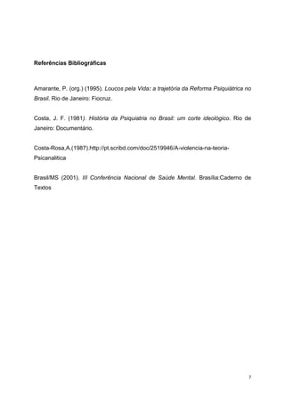 7 
Referências Bibliográficas 
Amarante, P. (org.) (1995). Loucos pela Vida: a trajetória da Reforma Psiquiátrica no 
Brasil. Rio de Janeiro: Fiocruz. 
Costa, J. F. (1981). História da Psiquiatria no Brasil: um corte ideológico. Rio de 
Janeiro: Documentário. 
Costa-Rosa,A.(1987).http://pt.scribd.com/doc/2519946/A-violencia-na-teoria- 
Psicanalitica 
Brasil/MS (2001). III Conferência Nacional de Saúde Mental. Brasília:Caderno de 
Textos 
