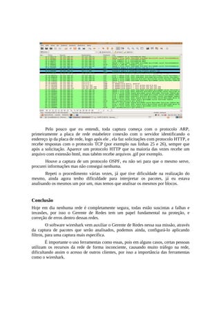 Pelo pouco que eu entendi, toda captura começa com o protocolo ARP,
primeiramente a placa de rede estabelece conexão com o servidor identificando o
endereço ip da placa de rede, logo após ele , ela faz solicitações com protocolo HTTP, e
recebe respostas com o protocolo TCP (por exemplo nas linhas 25 e 26), sempre que
após a solicitação. Aparece um protocolo HTTP que na maioria das vezes recebe um
arquivo com extensão html, mas tabém recebe arquivos .gif por exemplo.
       Houve a captura de um protocolo OSPF, eu não sei para que o mesmo serve,
procurei informações mas não consegui nenhuma.
        Repeti o procedimento várias vezes, já que tive dificuldade na realização do
mesmo, ainda agora tenho dificuldade para interpretar os pacotes, já eu estava
analisando os mesmos um por um, mas temos que analisar os mesmos por blocos.


Conclusão
Hoje em dia nenhuma rede é completamente segura, todas estão suscintas a falhas e
invasões, por isso o Gerente de Redes tem um papel fundamental na proteção, e
correção de erros dentro dessas redes.
         O software wireshark vem auxiliar o Gerente de Redes nessa sua missão, através
da captura de pacotes que serão analisados, podemos ainda, configurá-lo aplicando
filtros, para uma captura mais específica.
        É importante o uso ferramentas como essas, pois em alguns casos, certas pessoas
utilizam os recursos da rede de forma inconciente, causando muito tráfego na rede,
dificultando assim o acesso de outros clientes, por isso a importância das ferramentas
como o wireshark.
 