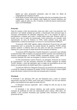 ligados por cabos apropriados (chamados cabos de rede). Ex: Redes de
      computadores das empresas em geral.
    • WAN (Rede Extensa): Redes que se estendem além das proximidades físicas dos
      computadores. Como, por exemplo, redes ligadas por conexão telefônica, por
      satélite, ondas de rádio, etc. (Ex: A Internet, as redes dos bancos internacionais,
      como o CITYBANK)[4].


Protocolos
Antes de começar a falar dos protocolos, temos que saber o que é um protocolo. Um
protocolo é um método standard que permite a comunicação entre processos (que se
executam eventualmente em diferentes máquinas), isto é, um conjunto de regras e
procedimentos a respeitar para emitir e receber dados numa rede. Existem vários, de
acordo com o que se espera da comunicação. Certos protocolos, por exemplo, serão
especializados na troca de ficheiros (o FTP), outros poderão servir para gerir
simplesmente o estado da transmissão e os erros (é o caso do protocolo ICMP).[3]
       O protocolo ARP (ARP significa Address Resolution Protocol) tem um papel
fundamental entre os protocolos da camada Internet da sequência TCP/IP, porque
permite conhecer o endereço físico de uma placa de rede que corresponde a um
endereço IP; é para isto que se chama Protocolo de resolução de endereço.
        O protocolo HTTP (HyperText Transfer Protocol) é o protocolo mais utilizado
na Internet desde 1990. O objetivo do protocolo HTTP é permitir uma transferência de
ficheiros (essencialmente no formato HTML) localizados graças a uma cadeia de
caracteres chamada URL entre um navegador (o cliente) e um servidor Web.
        O TCP (Transmission Control Protocol, em português: Protocolo de Controle
de Transmissão) é um dos principais protocolos da camada transporte do modelo
TCP/IP. Permite, a nível das aplicações, gerir os dados em proveniência da (ou com
destino à) camada inferior do modelo (quer dizer, o protocolo IP).
        O protocolo UDP (User Datagram Protocol) é um protocolo não orientado para
a conexão da camada de transporte do modelo TCP/IP. Este protocolo é muito simples
já que não fornece controle de erros (não está orientado para a conexão).


Wireshark
O Wireshark é um aplicativo GPL que está disponível para a todos os sistemas
operacionais com base no UNIX, assim como para o Windows. Ele usa uma interface
gráfica, mas também há uma opção em modo texto.[2]
        O Wireshark funciona capturando todo o tráfego de rede em uma ou mais
interfaces de rede.
       O Wireshark é um software fabuloso, que pode auxiliar imensamente a
resolução de problemas de rede com relativamente pouco esforço. Além disso, ele
também é uma excelente ferramenta para aprender como funcionam os diversos
protocolos de rede.
 