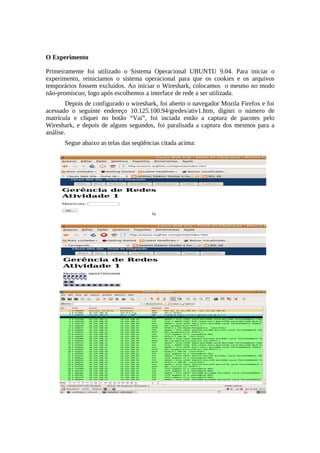 O Experimento

Primeiramente foi utilizado o Sistema Operacional UBUNTU 9.04. Para iniciar o
experimento, reiniciamos o sistema operacional para que os cookies e os arquivos
temporários fossem excluídos. Ao iniciar o Wireshark, colocamos o mesmo no modo
não-promíscuo, logo após escolhemos a interface de rede a ser utilizada.
        Depois de configurado o wireshark, foi aberto o navegador Mozila Firefox e foi
acessado o seguinte endereço 10.125.100.94/gredes/ativ1.htm, digitei o número de
matrícula e cliquei no botão “Vai”, foi inciada então a captura de pacotes pelo
Wireshark, e depois de alguns segundos, foi paralisada a captura dos mesmos para a
análise.
       Segue abaixo as telas das seqüências citada acima:
 