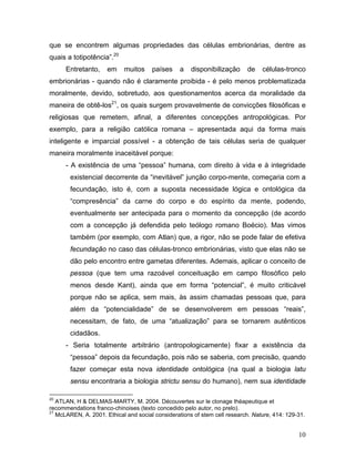 que se encontrem algumas propriedades das células embrionárias, dentre as
quais a totipotência”.20
      Entretanto,     em    muitos     países     a   disponibilização     de    células-tronco
embrionárias - quando não é claramente proibida - é pelo menos problematizada
moralmente, devido, sobretudo, aos questionamentos acerca da moralidade da
maneira de obtê-los21, os quais surgem provavelmente de convicções filosóficas e
religiosas que remetem, afinal, a diferentes concepções antropológicas. Por
exemplo, para a religião católica romana – apresentada aqui da forma mais
inteligente e imparcial possível - a obtenção de tais células seria de qualquer
maneira moralmente inaceitável porque:
      - A existência de uma “pessoa” humana, com direito à vida e à integridade
        existencial decorrente da “inevitável” junção corpo-mente, começaria com a
        fecundação, isto é, com a suposta necessidade lógica e ontológica da
        “compresência” da carne do corpo e do espírito da mente, podendo,
        eventualmente ser antecipada para o momento da concepção (de acordo
        com a concepção já defendida pelo teólogo romano Boécio). Mas vimos
        também (por exemplo, com Atlan) que, a rigor, não se pode falar de efetiva
        fecundação no caso das células-tronco embrionárias, visto que elas não se
        dão pelo encontro entre gametas diferentes. Ademais, aplicar o conceito de
        pessoa (que tem uma razoável conceituação em campo filosófico pelo
        menos desde Kant), ainda que em forma “potencial”, é muito criticável
        porque não se aplica, sem mais, às assim chamadas pessoas que, para
        além da “potencialidade” de se desenvolverem em pessoas “reais”,
        necessitam, de fato, de uma “atualização” para se tornarem autênticos
        cidadãos.
      - Seria totalmente arbitrário (antropologicamente) fixar a existência da
        “pessoa” depois da fecundação, pois não se saberia, com precisão, quando
        fazer começar esta nova identidade ontológica (na qual a biologia latu
        sensu encontraria a biologia strictu sensu do humano), nem sua identidade

20
   ATLAN, H & DELMAS-MARTY, M. 2004. Découvertes sur le clonage théapeutique et
recommendations franco-chinoises (texto concedido pelo autor, no prelo).
21
   McLAREN, A. 2001. Ethical and social considerations of stem cell research. Nature, 414: 129-31.


                                                                                               10
 