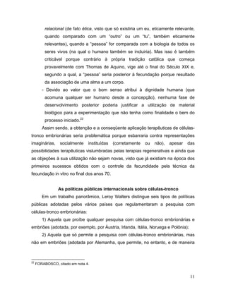 relacional (de fato ética, visto que só existiria um eu, eticamente relevante,
         quando comparado com um “outro” ou um “tu”, também eticamente
         relevantes), quando a “pessoa” for comparada com a biologia de todos os
         seres vivos (na qual o humano também se incluiria). Mas isso é também
         criticável porque contrário à própria tradição católica que começa
         provavelmente com Thomas de Aquino, vige até o final do Século XIX e,
         segundo a qual, a “pessoa” seria posterior à fecundação porque resultado
         da associação de uma alma a um corpo.
        - Devido ao valor que o bom senso atribui à dignidade humana (que
         acomuna qualquer ser humano desde a concepção), nenhuma fase de
         desenvolvimento posterior poderia justificar a utilização de material
         biológico para a experimentação que não tenha como finalidade o bem do
         processo iniciado.22
        Assim sendo, a obtenção e a conseqüente aplicação terapêuticas de células-
tronco embrionárias seria problemática porque esbarraria contra representações
imaginárias,     socialmente    instituídas   (corretamente   ou   não),   apesar   das
possibilidades terapêuticas vislumbradas pelas terapias regenerativas e ainda que
as objeções à sua utilização não sejam novas, visto que já existiam na época dos
primeiros sucessos obtidos com o controle da fecundidade pela técnica da
fecundação in vitro no final dos anos 70.


                As políticas públicas internacionais sobre células-tronco
        Em um trabalho panorâmico, Leroy Walters distingue seis tipos de políticas
públicas adotadas pelos vários países que regulamentaram a pesquisa com
células-tronco embrionárias:
        1) Aquela que proíbe qualquer pesquisa com células-tronco embrionárias e
embriões (adotada, por exemplo, por Áustria, Irlanda, Itália, Noruega e Polônia);
        2) Aquela que só permite a pesquisa com células-tronco embrionárias, mas
não em embriões (adotada por Alemanha, que permite, no entanto, e de maneira



22
     FORABOSCO, citado em nota 4.


                                                                                     11
 