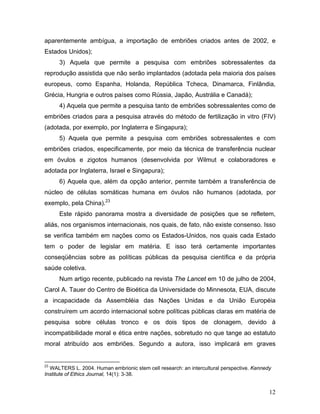 aparentemente ambígua, a importação de embriões criados antes de 2002, e
Estados Unidos);
      3) Aquela que permite a pesquisa com embriões sobressalentes da
reprodução assistida que não serão implantados (adotada pela maioria dos países
europeus, como Espanha, Holanda, República Tcheca, Dinamarca, Finlândia,
Grécia, Hungria e outros países como Rússia, Japão, Austrália e Canadá);
      4) Aquela que permite a pesquisa tanto de embriões sobressalentes como de
embriões criados para a pesquisa através do método de fertilização in vitro (FIV)
(adotada, por exemplo, por Inglaterra e Singapura);
      5) Aquela que permite a pesquisa com embriões sobressalentes e com
embriões criados, especificamente, por meio da técnica de transferência nuclear
em óvulos e zigotos humanos (desenvolvida por Wilmut e colaboradores e
adotada por Inglaterra, Israel e Singapura);
      6) Aquela que, além da opção anterior, permite também a transferência de
núcleo de células somáticas humana em óvulos não humanos (adotada, por
exemplo, pela China).23
      Este rápido panorama mostra a diversidade de posições que se refletem,
aliás, nos organismos internacionais, nos quais, de fato, não existe consenso. Isso
se verifica também em nações como os Estados-Unidos, nos quais cada Estado
tem o poder de legislar em matéria. E isso terá certamente importantes
conseqüências sobre as políticas públicas da pesquisa científica e da própria
saúde coletiva.
      Num artigo recente, publicado na revista The Lancet em 10 de julho de 2004,
Carol A. Tauer do Centro de Bioética da Universidade do Minnesota, EUA, discute
a incapacidade da Assembléia das Nações Unidas e da União Européia
construírem um acordo internacional sobre políticas públicas claras em matéria de
pesquisa sobre células tronco e os dois tipos de clonagem, devido à
incompatibilidade moral e ética entre nações, sobretudo no que tange ao estatuto
moral atribuído aos embriões. Segundo a autora, isso implicará em graves


23
  WALTERS L. 2004. Human embrionic stem cell research: an intercultural perspective. Kennedy
Institute of Ethics Journal, 14(1): 3-38.


                                                                                           12
 