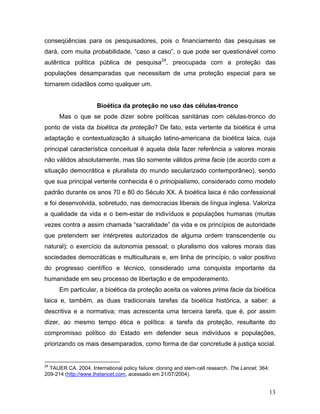 conseqüências para os pesquisadores, pois o financiamento das pesquisas se
dará, com muita probabilidade, “caso a caso”, o que pode ser questionável como
autêntica política pública de pesquisa24, preocupada com a proteção das
populações desamparadas que necessitam de uma proteção especial para se
tornarem cidadãos como qualquer um.


                      Bioética da proteção no uso das células-tronco
      Mas o que se pode dizer sobre políticas sanitárias com células-tronco do
ponto de vista da bioética da proteção? De fato, esta vertente da bioética é uma
adaptação e contextualização à situação latino-americana da bioética laica, cuja
principal característica conceitual é aquela dela fazer referência a valores morais
não válidos absolutamente, mas tão somente válidos prima facie (de acordo com a
situação democrática e pluralista do mundo secularizado contemporâneo), sendo
que sua principal vertente conhecida é o principialismo, considerado como modelo
padrão durante os anos 70 e 80 do Século XX. A bioética laica é não confessional
e foi desenvolvida, sobretudo, nas democracias liberais de língua inglesa. Valoriza
a qualidade da vida e o bem-estar de indivíduos e populações humanas (muitas
vezes contra a assim chamada “sacralidade” da vida e os princípios de autoridade
que pretendem ser intérpretes autorizados de alguma ordem transcendente ou
natural); o exercício da autonomia pessoal; o pluralismo dos valores morais das
sociedades democráticas e multiculturais e, em linha de princípio, o valor positivo
do progresso científico e técnico, considerado uma conquista importante da
humanidade em seu processo de libertação e de empoderamento.
      Em particular, a bioética da proteção aceita os valores prima facie da bioética
laica e, também, as duas tradicionais tarefas da bioética histórica, a saber: a
descritiva e a normativa; mas acrescenta uma terceira tarefa, que é, por assim
dizer, ao mesmo tempo ética e política: a tarefa da proteção, resultante do
compromisso político do Estado em defender seus indivíduos e populações,
priorizando os mais desamparados, como forma de dar concretude à justiça social.


24
  TAUER CA. 2004. International policy failure: cloning and stem-cell research. The Lancet, 364:
209-214 (http://www.thelancet.com, acessado em 21/07/2004).


                                                                                                   13
 