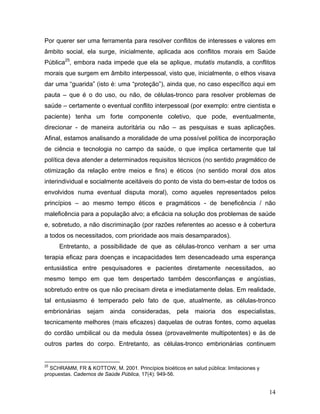 Por querer ser uma ferramenta para resolver conflitos de interesses e valores em
âmbito social, ela surge, inicialmente, aplicada aos conflitos morais em Saúde
Pública25, embora nada impede que ela se aplique, mutatis mutandis, a conflitos
morais que surgem em âmbito interpessoal, visto que, inicialmente, o ethos visava
dar uma “guarida” (isto é: uma “proteção”), ainda que, no caso específico aqui em
pauta – que é o do uso, ou não, de células-tronco para resolver problemas de
saúde – certamente o eventual conflito interpessoal (por exemplo: entre cientista e
paciente) tenha um forte componente coletivo, que pode, eventualmente,
direcionar - de maneira autoritária ou não – as pesquisas e suas aplicações.
Afinal, estamos analisando a moralidade de uma possível política de incorporação
de ciência e tecnologia no campo da saúde, o que implica certamente que tal
política deva atender a determinados requisitos técnicos (no sentido pragmático de
otimização da relação entre meios e fins) e éticos (no sentido moral dos atos
interindividual e socialmente aceitáveis do ponto de vista do bem-estar de todos os
envolvidos numa eventual disputa moral), como aqueles representados pelos
princípios – ao mesmo tempo éticos e pragmáticos - de beneficência / não
maleficência para a população alvo; a eficácia na solução dos problemas de saúde
e, sobretudo, a não discriminação (por razões referentes ao acesso e à cobertura
a todos os necessitados, com prioridade aos mais desamparados).
     Entretanto, a possibilidade de que as células-tronco venham a ser uma
terapia eficaz para doenças e incapacidades tem desencadeado uma esperança
entusiástica entre pesquisadores e pacientes diretamente necessitados, ao
mesmo tempo em que tem despertado também desconfianças e angústias,
sobretudo entre os que não precisam direta e imediatamente delas. Em realidade,
tal entusiasmo é temperado pelo fato de que, atualmente, as células-tronco
embrionárias sejam ainda consideradas, pela maioria dos especialistas,
tecnicamente melhores (mais eficazes) daquelas de outras fontes, como aquelas
do cordão umbilical ou da medula óssea (provavelmente multipotentes) e às de
outros partes do corpo. Entretanto, as células-tronco embrionárias continuem


25
  SCHRAMM, FR & KOTTOW, M. 2001. Princípios bioéticos en salud pública: limitaciones y
propuestas. Cadernos de Saúde Pública, 17(4): 949-56.


                                                                                         14
 