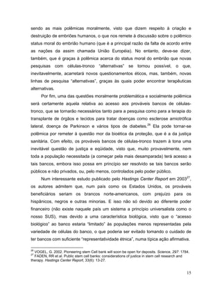 sendo as mais polêmicas moralmente, visto que dizem respeito à criação e
destruição de embriões humanos, o que nos remete à discussão sobre o polêmico
status moral do embrião humano (que é a principal razão da falta de acordo entre
as nações da assim chamada União Européia). No entanto, deve-se dizer,
também, que é graças à polêmica acerca do status moral do embrião que novas
pesquisas       com   células-tronco    “alternativas”    se   tornou    possível,    o   que,
inevitavelmente, acarretará novos questionamentos éticos, mas, também, novas
linhas de pesquisa “alternativas”, graças às quais poder encontrar terapêuticas
alternativas.
      Por fim, uma das questões moralmente problemática e socialmente polêmica
será certamente aquela relativa ao acesso aos prováveis bancos de células-
tronco, que se tornarão necessários tanto para a pesquisa como para a terapia do
transplante de órgãos e tecidos para tratar doenças como esclerose amiotrófica
lateral, doença de Parkinson e vários tipos de diabetes.26 Ela pode tornar-se
polêmica por remeter à questão mor da bioética da proteção, que é a da justiça
sanitária. Com efeito, os prováveis bancos de células-tronco trazem à tona uma
inevitável questão de justiça e eqüidade, visto que, muito provavelmente, nem
toda a população necessitada (a começar pela mais desamparada) terá acesso a
tais bancos, embora isso possa em princípio ser resolvido se tais bancos serão
públicos e não privados, ou, pelo menos, controlados pelo poder público.
      Num interessante estudo publicado pelo Hastings Center Report em 200327,
os autores admitem que, num país como os Estados Unidos, os prováveis
beneficiários seriam os brancos norte-americanos, com prejuízo para os
hispânicos, negros e outras minorias. E isso não só devido ao diferente poder
financeiro (não existe naquele país um sistema a princípio universalista como o
nosso SUS), mas devido a uma característica biológica, visto que o “acesso
biológico” ao banco estaria “limitado” às populações menos representadas pela
variedade de células do banco, o que poderia ser evitado tomando o cuidado de
ter bancos com suficiente “representatividade étnica”, numa típica ação afirmativa.

26
  VOGEL, G. 2002. Pioneering stem Cell bank will soon be open for deposits. Science, 297: 1784.
27
  FADEN, RR et al. Public stem cell banks: considerations of justice in stem cell research and
therapy. Hastings Center Report, 33(6): 13-27.


                                                                                             15
 