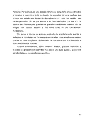 “terceiro”. Por exemplo, se uma pessoa moralmente competente em decidir sobre
o correto e o incorreto, o justo e o injusto, for acometida por uma patologia que
poderia ser tratada pela tecnologia das células-tronco, mas que decida - por
razões pessoais - não ter que recorrer a ela, isso não implica que este tipo de
decisão seja razoável para qualquer um que queira tão somente viver sua vida de
relação com cidadão decente e não como santo ou um “ultra-homem”
nietzschiano.
     Em suma, a bioética da proteção pretende dar prioritariamente guarida a
indivíduos e populações de humanos desamparados, como aqueles que podem
precisar da biotecnologia das células-tronco para recuperar uma vida de relação e
com uma qualidade razoável.
     Existem evidentemente, como tentamos mostrar, questões científicas e
técnicas que precisam ser resolvidas, mas esta é uma outra questão, que deverá
ser abordada por outros saberes específicos.




                                                                              17
 
