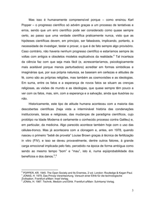 Mas isso é humanamente compreensível porque – como ensinou Karl
Popper – o progresso científico só advém graças a um processo de tentativas e
erros, sendo que um erro científico pode ser considerado como quase sempre
certo, ao passo que uma verdade científica praticamente nunca, visto que as
hipóteses científicas devem, em princípio, ser falseáveis, implicando, portanto, a
necessidade de investigar, testar e provar, o que é de fato sempre algo provisório.
Caso contrário, não haveria nenhum progresso científico e estaríamos sempre às
voltas com antigos e obsoletos modelos explicativos da realidade.4 Tal incerteza
da ciência faz com que seja mais fácil (e, acrescentaríamos, psicologicamente
mais aceitável porque menos perturbadora) acreditar em formas simbólicas e
imaginárias que, por sua própria natureza, se baseiam em certezas e atitudes de
fé, como são as próprias religiões, mas também as cosmovisões e as ideologias.
Em suma, entre os fatos e a esperança de novos fatos se situam as crenças
religiosas, as visões de mundo e as ideologias, que quase sempre têm pouco a
ver com os fatos, mas, sim, com a esperança e a salvação, ainda que ilusórias ou
não.
       Historicamente, este tipo de atitude humana aconteceu com a maioria das
descobertas científicas (haja vista a interminável história das condenações
institucionais, laicas e religiosas, das mudanças de paradigma científicos, cujo
protótipo na Idade Moderna é certamente o conhecido processo contra Galileu) e,
em particular, da medicina. Algo parecido acontece também hoje com o uso das
células-tronco. Mas já acontecera com a clonagem e, antes, em 1978, quando
nasceu o primeiro “bebê de proveta” Louise Brown graças à técnica de fertilização
in vitro (FIV), e isso se deveu provavelmente, dentre outros fatores, à grande
carga emocional implicada pelo fato, percebido na época de forma ambígua como
sendo ao mesmo tempo “bom” e “mau”, isto é, numa eqüiprobabilidade dos
benefícios e dos danos.5,6



4
  POPPER, KR. 1945. The Open Society and Its Enemies, 2 vol. London: Routledge & Kegan Paul.
5
  JONAS, H. 1979. Das Prinzip Verantwortung. Versuch einer Ethik für die technologische
Zivilisation. Frankfurt a/Main: Insel Verlag.
6
  JONAs, H. 1987. Technik, Medizin und Ethik. Frankfurt a/Main: Suhrkamp Verlag.


                                                                                           3
 