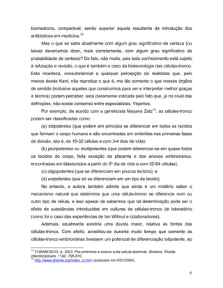 biomedicina, comparável, senão superior àquela resultante da introdução dos
antibióticos em medicina.13
      Mas o que se sabe atualmente com algum grau significativo de certeza (ou
talvez deveríamos dizer, mais corretamente, com algum grau significativo de
probabilidade de certeza)? De fato, não muito, pois todo conhecimento está sujeito
à refutação e revisão, o que é também o caso da biotecnologia das células-tronco.
Esta incerteza, consubstancial a qualquer percepção da realidade que, pelo
menos desde Kant, não reproduz o que é, ma tão somente o que nossos órgãos
de sentido (inclusive aqueles que construímos para ver e interpretar melhor graças
à técnica) podem perceber, está claramente indicada pelo fato que, já no nível das
definições, não existe consenso entre especialistas. Vejamos.
      Por exemplo, de acordo com a geneticista Mayana Zatz14, as células-tronco
podem ser classificadas como:
      (a) totipotentes (que podem em princípio se diferenciar em todos os tecidos
que formam o corpo humano e são encontradas em embriões nas primeiras fases
de divisão, isto é, de 16-32 células e com 3-4 dias de vida);
      (b) pluripotentes ou multipotentes (que podem diferenciar-se em quase todos
os tecidos do corpo, feita exceção da placenta e dos anexos embrionários,
encontradas em blastocistos a partir do 5º dia de vida e com 32-64 células);
      (c) oligopotentes (que se diferenciam em poucos tecidos); e
      (d) unipotentes (que só se diferenciam em um tipo de tecido).
      No entanto, a autora também admite que ainda é um mistério saber o
mecanismo natural que determina que uma célula-tronco se diferencie num ou
outro tipo de célula, e isso apesar de sabermos que tal determinação pode ser o
efeito de substâncias introduzidas em culturas de células-tronco de laboratório
(como foi o caso das experiências de Ian Wilmut e colaboradores).
      Ademais, atualmente existiria uma dúvida maior, relativa às fontes das
células-tronco. Com efeito, acreditou-se durante muito tempo que somente as
células-tronco embrionárias tivessem um potencial de diferenciação totipotente, ao

13
   FORABOSCO, A. 2003. Pre-embrione e ricerca sulle cellule staminali. Bioetica. Rivista
interdiscipinare, 11(4): 795-810.
14
   http://www.ghente.org/index_ct.htm (acessado em 0/07/2004).


                                                                                           6
 