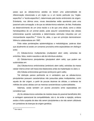 passo que as células-tronco adultas só teriam uma potencialidade de
diferenciação direcionada a um órgão ou a um tecido particular (ou “órgão-
específico” e “tecido-específico”), determinada pelo tecido embrionário de origem.
Entretanto, nos últimos anos, novas descobertas estão apontando para uma
possível outra concepção: a de que as células-tronco estariam, de fato, finalizadas
ao desenvolvimento de um único tecido e a de que uma célula, como a célula
hematopoiética de um animal adulto, pode assumir características das células
embrionárias quando submetida a determinados estímulos induzidos por um
microambiente específico.15 Como foi, aliás, o que em princípio demonstraram
Wilmut e colaboradores em 1997.
         Feita estas ponderações epistemológicas e metodológicas, pode-se dizer
que atualmente só existe um consenso provisório entre especialistas em distinguir
entre:
         (1) Células-tronco multipotentes (multipotent stem cells), extraídas de
embriões, fetos, recém-nascidos e até de indivíduos adultos;
         (2) Células-tronco pluripotentes (pluripotent stem cells), que podem ser
subdivididas em:
         (2a) Células-tronco embrionárias (embrionic stem cells), extraídas da massa
celular interna (inner cell mass) dos blastocistos antes da implantação no útero; e
         (2b) Células embrionárias germinais (embryonic germ cells).
         Tal distinção parece pertinente se é verdadeiro que as células-tronco
pluripotentes possuem características não possuídas pelas multipotentes, como
aquela de dar origem, a partir de poucas dezenas de células, a centenas de
milhões de outras células com as mesmas características e potencialidades.
         Ademais, existe também um acordo provisório entre especialistas em
considerar que:
         (A) As células-tronco extraídas da medula óssea do possível beneficiário têm
a vantagem operacional da compatibilidade, isto é, de evitar a rejeição, embora
exista a forte suspeita de elas não serem pluripotentes e de não serem utilizáveis
em portadores de doenças de origem genética;

15
     Ver nota 5.


                                                                                      7
 