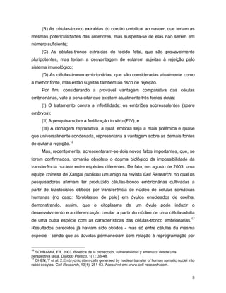 (B) As células-tronco extraídas do cordão umbilical ao nascer, que teriam as
mesmas potencialidades das anteriores, mas suspeita-se de elas não serem em
número suficiente;
      (C) As células-tronco extraídas do tecido fetal, que são provavelmente
pluripotentes, mas teriam a desvantagem de estarem sujeitas à rejeição pelo
sistema imunológico;
      (D) As células-tronco embrionárias, que são consideradas atualmente como
a melhor fonte, mas estão sujeitas também ao risco de rejeição.
      Por fim, considerando a provável vantagem comparativa das células
embrionárias, vale a pena citar que existem atualmente três fontes delas:
      (I) O tratamento contra a infertilidade: os embriões sobressalentes (spare
embryos);
      (II) A pesquisa sobre a fertilização in vitro (FIV); e
      (III) A clonagem reprodutiva, a qual, embora seja a mais polêmica e quase
que universalmente condenada, representaria a vantagem sobre as demais fontes
de evitar a rejeição.16
      Mas, recentemente, acrescentaram-se dois novos fatos importantes, que, se
forem confirmados, tornarão obsoleto o dogma biológico da impossibilidade da
transferência nuclear entre espécies diferentes. De fato, em agosto de 2003, uma
equipe chinesa de Xangai publicou um artigo na revista Cell Research, no qual os
pesquisadores afirmam ter produzido células-tronco embrionárias cultivadas a
partir de blastocistos obtidos por transferência de núcleo de células somáticas
humanas (no caso: fibroblastos de pele) em óvulos enucleados de coelha,
demonstrando, assim, que o citoplasma de um óvulo pode induzir o
desenvolvimento e a diferenciação celular a partir do núcleo de uma célula-adulta
de uma outra espécie com as características das células-tronco embrionárias.17
Resultados parecidos já haviam sido obtidos - mas só entre células da mesma
espécie - sendo que as dúvidas permaneciam com relação à reprogramação por


16
   SCHRAMM, FR. 2003. Bioética de la protección, vulnerabilidad y amenaza desde una
perspectiva laica. Diálogo Político, 1(1): 33-48.
17
   CHEN, Y et al. 2.Embryonic stem cells generaed by nuclear transfer of human somatic nuclei into
rabbi oocytes. Cell Research, 13(4): 251-63. Acessível em: www.cell-research.com.


                                                                                                8
 