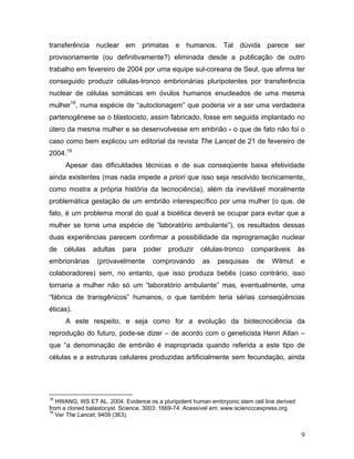 transferência nuclear em primatas e humanos. Tal dúvida parece ser
provisoriamente (ou definitivamente?) eliminada desde a publicação de outro
trabalho em fevereiro de 2004 por uma equipe sul-coreana de Seul, que afirma ter
conseguido produzir células-tronco embrionárias pluripotentes por transferência
nuclear de células somáticas em óvulos humanos enucleados de uma mesma
mulher18, numa espécie de “autoclonagem” que poderia vir a ser uma verdadeira
partenogênese se o blastocisto, assim fabricado, fosse em seguida implantado no
útero da mesma mulher e se desenvolvesse em embrião - o que de fato não foi o
caso como bem explicou um editorial da revista The Lancet de 21 de fevereiro de
2004.19
      Apesar das dificuldades técnicas e de sua conseqüente baixa efetividade
ainda existentes (mas nada impede a priori que isso seja resolvido tecnicamente,
como mostra a própria história da tecnociência), além da inevitável moralmente
problemática gestação de um embrião interespecífico por uma mulher (o que, de
fato, é um problema moral do qual a bioética deverá se ocupar para evitar que a
mulher se torne uma espécie de “laboratório ambulante”), os resultados dessas
duas experiências parecem confirmar a possibilidade da reprogramação nuclear
de   células   adultas    para    poder    produzir    células-tronco    comparáveis         às
embrionárias     (provavelmente      comprovando        as   pesquisas     de    Wilmut      e
colaboradores) sem, no entanto, que isso produza bebês (caso contrário, isso
tornaria a mulher não só um “laboratório ambulante” mas, eventualmente, uma
“fábrica de transgênicos” humanos, o que também teria sérias conseqüências
éticas).
      A este respeito, e seja como for a evolução da biotecnociência da
reprodução do futuro, pode-se dizer – de acordo com o geneticista Henri Atlan –
que “a denominação de embrião é inapropriada quando referida a este tipo de
células e a estruturas celulares produzidas artificialmente sem fecundação, ainda




18
   HWANG, WS ET AL. 2004. Evidence os a pluripotent human embryonic stem cell line derived
from a cloned balastocyst. Science, 3003: 1669-74. Acessível em: www.sciencccexpress.org.
19
   Ver The Lancet, 9409 (363).


                                                                                              9
 