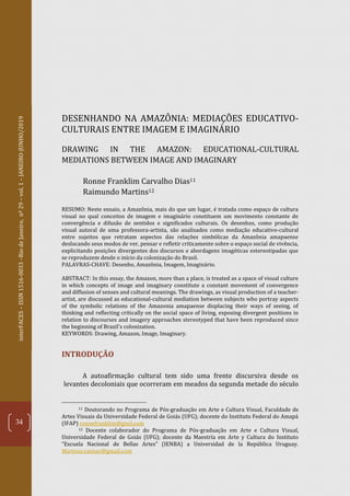 interFACES–ISSN1516-0033–RiodeJaneiro,nº29–vol.1–JANEIRO-JUNHO/2019
34
DESENHANDO NA AMAZÔNIA: MEDIAÇÕES EDUCATIVO-
CULTURAIS ENTRE IMAGEM E IMAGINÁRIO
DRAWING IN THE AMAZON: EDUCATIONAL-CULTURAL
MEDIATIONS BETWEEN IMAGE AND IMAGINARY
Ronne Franklim Carvalho Dias11
Raimundo Martins12
RESUMO: Neste ensaio, a Amazônia, mais do que um lugar, é tratada como espaço de cultura
visual no qual conceitos de imagem e imaginário constituem um movimento constante de
convergência e difusão de sentidos e significados culturais. Os desenhos, como produção
visual autoral de uma professora-artista, são analisados como mediação educativo-cultural
entre sujeitos que retratam aspectos das relações simbólicas da Amazônia amapaense
deslocando seus modos de ver, pensar e refletir criticamente sobre o espaço social de vivência,
explicitando posições divergentes dos discursos e abordagens imagéticas estereotipadas que
se reproduzem desde o início da colonização do Brasil.
PALAVRAS-CHAVE: Desenho, Amazônia, Imagem, Imaginário.
ABSTRACT: In this essay, the Amazon, more than a place, is treated as a space of visual culture
in which concepts of image and imaginary constitute a constant movement of convergence
and diffusion of senses and cultural meanings. The drawings, as visual production of a teacher-
artist, are discussed as educational-cultural mediation between subjects who portray aspects
of the symbolic relations of the Amazonia amapaense displacing their ways of seeing, of
thinking and reflecting critically on the social space of living, exposing divergent positions in
relation to discourses and imagery approaches stereotyped that have been reproduced since
the beginning of Brazil's colonization.
KEYWORDS: Drawing, Amazon, Image, Imaginary.
INTRODUÇÃO
A autoafirmação cultural tem sido uma frente discursiva desde os
levantes decoloniais que ocorreram em meados da segunda metade do século
11 Doutorando no Programa de Pós-graduação em Arte e Cultura Visual, Faculdade de
Artes Visuais da Universidade Federal de Goiás (UFG); docente do Instituto Federal do Amapá
(IFAP) ronnefranklim@gmil.com
12 Docente colaborador do Programa de Pós-graduação em Arte e Cultura Visual,
Universidade Federal de Goiás (UFG); docente da Maestría em Arte y Cultura do Instituto
“Escuela Nacional de Bellas Artes” (IENBA) a Universidad de la República Uruguay.
Martons.raimar@gmail.com
 