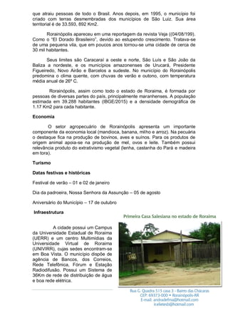 que atraiu pessoas de todo o Brasil. Anos depois, em 1995, o município foi
criado com terras desmembradas dos municípios de São Luiz. Sua área
territorial é de 33.593, 892 Km2.
Rorainópolis apareceu em uma reportagem da revista Veja ((04/08/199).
Como o “El Dorado Brasileiro”, devido ao estupendo crescimento. Tratava-se
de uma pequena vila, que em poucos anos tornou-se uma cidade de cerca de
30 mil habitantes.
Seus limites são Caracaraí a oeste e norte, São Luís e São João da
Baliza a nordeste, e os municípios amazonenses de Urucará, Presidente
Figueiredo, Novo Airão e Barcelos a sudeste. No município do Rorainópolis
predomina o clima quente, com chuvas de verão e outono, com temperatura
média anual de 26º C.
Rorainópolis, assim como todo o estado de Roraima, é formada por
pessoas de diversas partes do país, principalmente maranhenses. A população
estimada em 39.288 habitantes (IBGE/2015) e a densidade demográfica de
1.17 Km2 para cada habitante.
Economia
O setor agropecuário de Rorainópolis apresenta um importante
componente da economia local (mandioca, banana, milho e arroz). Na pecuária
o destaque fica na produção de bovinos, aves e suínos. Para os produtos de
origem animal apoia-se na produção de mel, ovos e leite. Também possui
relevância produto do extrativismo vegetal (lenha, castanha do Pará e madeira
em tora).
Turismo
Datas festivas e históricas
Festival de verão – 01 e 02 de janeiro
Dia da padroeira, Nossa Senhora da Assunção – 05 de agosto
Aniversário do Município – 17 de outubro
Infraestrutura
A cidade possui um Campus
da Universidade Estadual de Roraima
(UERR) e um centro Multimídias da
Universidade Virtual de Roraima
(UNIVIRR), cujas sedes encontram-se
em Boa Vista. O município dispõe de
agência de Bancos, dos Correios,
Rede Telefônica, Fórum e Estação
Radiodifusão. Possui um Sistema de
36Km de rede de distribuição de água
e boa rede elétrica.
 