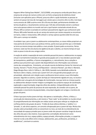 Happens When Dating Goes Mobile“, 23/12/2009), uma pesquisa conduzida pela Skout, uma
empresa de serviços de namoro online com um forte componente de telefonia móvel
(inclusive com aplicativo para o iPhone), procurou aferir o quão hesitantes as pessoas se
sentem em passar da troca de mensagens por celular para o encontro olho no olho. Com base
numa amostra de 1000 usuários entre 20 e 30 anos de idade, perfeitamente divididos em
termos de gênero, o levantamento concluiu que: 51% dos entrevistados vieram a conhecer
uma outra pessoa solteira no mundo real com a qual haviam contactado através de seu
iPhone; 69% se sentem à vontade em conhecer pessoalmente alguém que conheceram pelo
iPhone; 40% estão fazendo uso de um serviço de namoro por celular enquanto se encontram
em bares, clubes e restaurantes; 20% utilizam o serviço apenas quando estão fora de casa;
35% usam o serviço no trabalho.

A verdade é que, para o jovem ou adolescente contemporâneo, as novas mídias propiciam um
novo ponto de encontro para suas práticas íntimas, ponto esse que permite que a intimidade
se torne ao mesmo tempo mais pública e mais privada. O jovem pode se encontrar, flertar,
namorar, tudo isso fora do alcance da vigilância de pais e adultos, ao mesmo tempo em que
tudo se passa à vista de seus amigos online.

A reação do adulto à exposição de tanto conteúdo pessoal de jovens e adolescentes no espaço
virtual é normalmente traduzida em grande preocupação com o risco devido à possível ação
de marqueteiros, pedófilos, e futuros empregadores, e, naturalmente, leva a soluções e
políticas que presumem que o jovem não disponibilizaria tais informações caso estivesse
ciente das conseqüências. Entretanto, um estudo recente do Berkman Center for Internet and
Society, Harvard (“Youth, Privacy and Reputation - Literature Review”, por Alice E. Marwick,
Diego Murgia-Diaz e John G. Palfrey Jr., Abr 2010), baseado numa detalhada análise da
literatura sobre o tópico, conclui que o jovem tem sim uma grande preocupação com sua
privacidade, sobretudo com relação a pais e professores terem acesso a suas informações
pessoais. Segundo os autores, o jovem de hoje já é intensamente vigiado em casa, na escola e
em público por uma gama de tecnologias de monitoração, mas que tanto as crianças quanto
os adolescentes desejam manter íntegros e protegidos seus próprios espaços de socialização,
exploração e experimentação, longe dos olhos dos adultos. A disponibilização online de
conteúdo pessoal faz parte do processo de auto-expressão, de conexão com os pares, de
socialização e crescimento da popularidade, e da própria ligação com amigos e membros de
grupos de pares.

O fato é que para muitos jovens de hoje, não apenas a socialização, o flerte, a fofoca, a
construção de relacionamentos, e até mesmo o “fazer nada” se dá também no mundo virtual.
O compartilhamento de informações em mídias sociais serve para reforçar as relações de
confiança dentro dos grupos de pares. “A idéia de duas esferas distintas, o ‘público’ e o
‘privado’, é, sob vários aspectos, um conceito ultrapassado para o jovem de hoje. Muitos dos
estudos sobre privacidade online se concentram no risco, ao invés de no entendimento da
necessidade de espaços privados para os jovens onde eles possam socializar longe do alcance
dos olhos dos pais e dos mestres. Essas aparentes contradições demonstram como
entendimentos de risco, espaço público, espaço privado, informações privadas, e o papel da
internet no dia-a-dia difere entre crianças, adolescentes, pais, professores, jornalistas, e
acadêmicos”, concluem os autores.
 