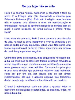Só por hoje...

Só por hoje não se irrite
Quando trabalhamos esse princípio, aprendemos a lidar com as
mágoas, ressentimentos e raivas que se alojam em nós e
envenenam nosso ser. Quando estamos entregues aos excessos e
caprichos do ego e suas disputas, nos abalamos por pouco. Ao
evitar a irritação, nos libertamos das nossas sombras, do medo e
aceitamos a nós e aos outros.

Só por hoje não se preocupe
Esse princípio ensina a desfazer os laços com os conceitos de dor e
angústia. Devagar, podemos dar o tempo certo para cada pessoa e
para cada situação que precisamos enfrentar na vida. Assim, torna-
se possível romper com ansiedade e, pouco a pouco, abrir mão do
controle (das situações, dos outros e de nós mesmos).


Só por hoje agradeça suas
bênçãos, respeite seus pais,
mestres e os mais idosos
Esta afirmação nos remete ao
respeito pela vida e pela
experiência de cada um. Com
ela, trabalhamos a nossa
pretensão, o nosso orgulho, e
nos colocamos no devido
lugar de aprendizes da vida.
 