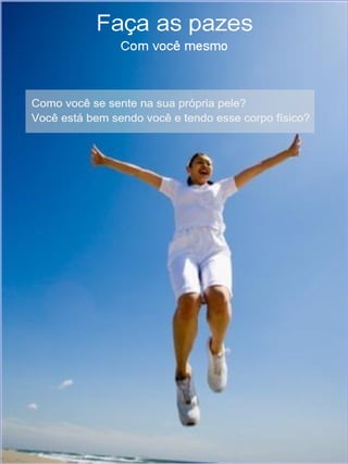 Faça as pazes com você mesmo
 Melhore sua autoestima com Pedras, Cristais, Florais
 e Reiki




Como você se sente na sua própria pele? Você está bem sendo
você e tendo esse corpo físico?

Se você respondeu sim, sua autoestima é alta. E dependendo de
uma maior ênfase na sua resposta, muito provavelmente você
chama a atenção por onde passa. Eu diria que "brilha de dentro para
fora". O contrário também é verdadeiro. Quanto mais baixa a sua
autoestima, menos "brilho", mais conflitos emocionais e mentais.

O que você sente e pensa é mais importante para a sua autoestima
do que seu físico, a sua aparência.

A autoestima influi no modo que nos vemos e que achamos que os
outros nos vêem. E isso se reflete na vitalidade e energia que
colocamos no nosso dia-a-dia. Impacta diretamente no desejo e
vontade de viver, alcançar outros patamares, enfrentar desafios e
experienciar o presente.
 