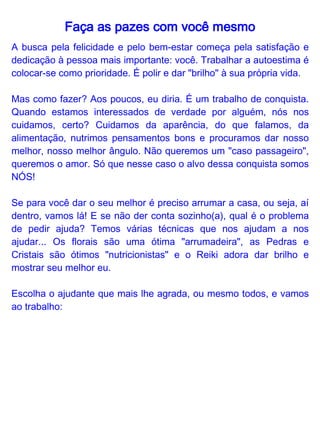 Faça as pazes com você mesmo
Terapia Floral

O objetivo da terapia floral é o equilíbrio das emoções em níveis
vibratórios sutis, buscando a consciência plena de seu mundo
interior e exterior. Essa terapia floral utiliza-se de compostos
energéticos chamados essências florais, que são indicados para
trabalhar emoções específicas.

Para quem gosta da terapia floral, o melhor é escolher um terapeuta
que lhe indique um floral que tenha afinidade especificamente com
esse momento da sua vida. Entre os florais que ajudam a melhorar a
autoestima estão Crab Apple, Centaury, Gentian, Larch e Mimulus.

Reiki

Reiki é uma técnica japonesa de canalização de energia, passada
através do toque das mãos para a harmonização dos corpos físico,
emocional, mental e energético. A energia Reiki focaliza na causa e
não no sintoma. Equilibra e energiza, levando a uma maior
harmonia. No momento da terapia, o reikiano aplica a energização
no corpo inteiro da pessoa, mas no caso de alguém com baixa
estima, focar a aplicação no chakra do umbigo (Plexo Solar) ajuda
bastante.
 