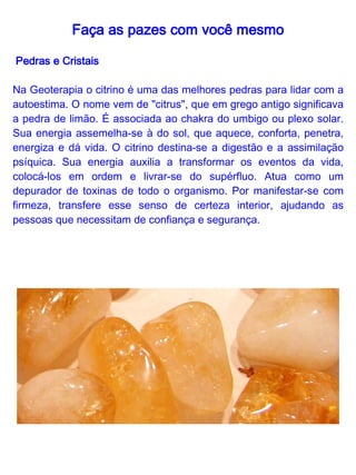 Faça as pazes com você mesmo

 Aprendendo a criar afinidade com o citrino
Coloque-se em uma posição confortável, em um lugar tranqüilo.
Pegue seu citrino e olhe detalhadamente por algum tempo, até ser
capaz de fechar os olhos e "vê-lo" em todos os seus detalhes. Assim
que conseguir isso, comece a relaxar fisica e mentalmente. Respire
profundamente e vá deixando os pensamentos fluirem sem querer
apagá-los ou detê-los.

Quando tiver alcançado um nível razoável de relaxamento, "veja" o
citrino em pensamento. Dentro de uma contagem de 1 a 7 ele vai
crescendo dentro da sua visualização, até ficar do tamanho de uma
montanha.
Assim que vizualizar esse tamanho, você vai para a superfície da
pedra e a explore, percorra-a por fora e se encontrar algum caminho
por dentro também. Assim que ficar satisfeito com suas explorações,
volte ao lugar onde começou e conte novamente de 1 a 7, mas
dessa vez ela diminuirá até o tamanho normal. Respire
profundamente algumas vezes e movimente-se delicadamente para
voltar ao estado de alerta normal, e abra os olhos.

Escreva tudo o que viu, ouviu ou sentiu durante sua visualização.
 