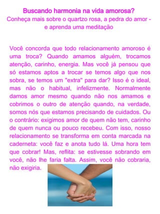 Buscando harmonia na vida amorosa?
  O quartzo rosa é conhecido como a pedra do amor

                     Costuma-se dizer que é boa
                     para arrumar namorado ou para
                     "afinar" namoros. Na verdade,
                     ele é a pedra do amor-próprio,
                     do amor incondicional, do amor
                     pelo amor. Não é por acaso que
                     o quartzo rosa foi relacionado
                     com a Deusa Vênus na
                     antiguidade.
O rosa suave dessa pedra é o rosa da criança. Nossa
criança interior que precisa estar bem alimentada,
muito bem amada e segura para nos proporcionar a
felicidade única do amor-próprio, do amor
incondicional. É uma pedra utilizada no chakra
cardíaco (no coração), centro energético das nossas
emoções. A energia dessa pedra dissolve as cargas
acumuladas no coração e o impedem de dar e receber
afeto. Frente ao amor, as tristezas, as mágoas e
ressentimentos se dissipam. Aí, não existem mais
cobranças, exigências, carências... Nada de
cadernetas!
 