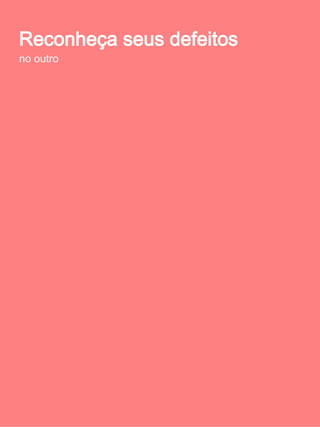 Reconheça seus defeitos no outro
       Conflitos amorosos podem ser espelhos de
              características que ocultamos

Os         conflitos      que
costumamos ter em nossos
relacionamentos tem suas
raízes fincadas no ego. O
ciúme,       o       controle,
desrespeito             pelas
diferenças, jogos de poder e
muitos outros, são gerados
a partir do que expressamos
no contato com a outra
pessoa.

O ego reflete/espelha no outro o que necessitamos
enxergar, seja uma característica nossa que tentamos
ocultar ou oprimir, ou ainda uma que almejamos
internamente. A essas facetas mais ocultas ou reprimidas
da nossa personalidade, Jung chamou de sombra. Por ser
oculta ou reprimida, a sombra não é o todo da
personalidade inconsciente, mas representa qualidades e
atributos pouco ou nada conhecidos do ego.
 