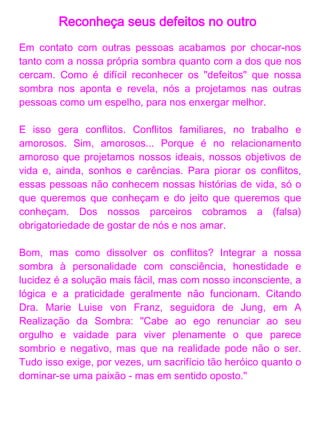 Reconheça seus defeitos no outro
Em contato com outras pessoas acabamos por chocar-nos
tanto com a nossa própria sombra quanto com a dos que nos
cercam. Como é difícil reconhecer os "defeitos" que nossa
sombra nos aponta e revela, nós a projetamos nas outras
Tomar consciência do processo já é um passo importante.
Implica em nos analisar, conhecer a nós mesmos e aos
nossos processos internos, motivações e reações. Tomar
consciência dessas nossas facetas, aceitá-las e lidar com
elas é mais importante ainda! Significa crescer em
autoconhecimento, autoaceitação, ou seja, evoluir como
pessoa. Gerenciar egos não é uma tarefa fácil, principalmente
quando o conceito reinante é o da perfeição.

A busca por conhecimento através de boas leituras,
questionamentos internos e troca de ideias são caminhos
para ir nos melhorando e, dessa forma, melhorar também
nossos relacionamentos. Técnicas da terapia holística como
terapia floral, harmonização e equilíbrio energético e
geoterapia, assim como mapas astrológicos e numerológicos,
também dão suporte aos que se aventuram no crescimento e
na evolução pessoal.
 