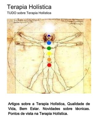 Terapia Holística
TUDO sobre Terapia Holística


 (Terapia = harmonizar,
 equilibrar; Holística =
 holus: totalidade) é mais
 Qualidade de Vida e
 Bem-Estar para você!




A Terapia Holística utiliza de uma somatória de
técnicas milenares e modernas, sempre suaves e
naturais, focaliza na harmonia, autoconhecimento e
incrementação da sua capacidade de ser bem-
sucedido. Terapia Floral, Cristaloterapia, Reiki,
Acupuntura,      dentre  muitas   outras    técnicas
popularmente chamadas de "terapias alternativas" são
aplicadas pelo Terapeuta Holístico, adequando à
melhor técnica ao momento do cliente, sempre sob o
paradigma holístico.
 