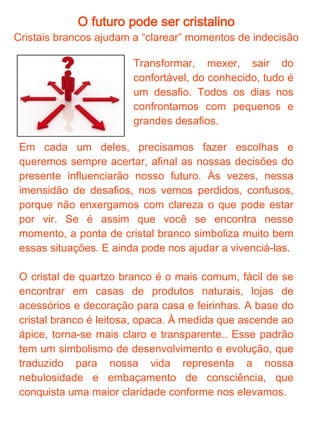 O futuro pode ser cristalino
A melhor escolha só fazemos quando temos essa clareza "cristalina"

Quando nos encontramos
em      estado   “nublado”,
nossas escolhas são por
inércia, comodismo ou
impulso - e nada disso
busca o aprimoramento.
Não       vamos     acertar
sempre, mas podemos
tentar nosso melhor. É isso
que nos impulsiona para
cima, para o ápice.

Não vamos acertar sempre, mas podemos tentar nosso
melhor. É isso que nos impulsiona para cima, para o
ápice.

Para esses momentos de indecisão, pegue um cristal e
perceba qual ou quais características dele que estão
refletindo no seu momento de vida. Note o que chama
mais a sua atenção. Muito provavelmente você vai
perceber mais o opaco se estiver se sentindo assim, o
áspero se achar que está em um momento duro, por
exemplo. Medite e imagine-se caminhando dentro do
cristal. Saia do nublado, busque seu ápice. O trabalho
com o cristal branco nos coloca no caminho do
aprimoramento, da evolução e do equilíbrio pessoal.
 