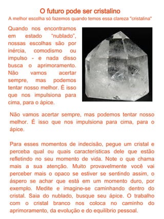 O futuro pode ser cristalino
        Meditação com o cristal de quartzo branco

●
 Coloque-se em uma posição confortável, em um lugar
tranqüilo.
●
 Pegue sua pedra ou cristal escolhido para essa meditação e
olhe detalhadamente por algum tempo, até ser capaz de fechar
os olhos e "vê-lo" em todos os seus detalhes. Respire
profundamente e deixe os pensamentos fluirem sem querer
apagá-los ou detê-los. Concentre-se na respiração enquanto os
pensamentos estiverem fluindo.
●
 Quando tiver alcançado um nível razoável de relaxamento,
"veja" a pedra ou cristal em pensamento, dentro de uma
contagem de 1 a 7 a sua pedra vai crescendo dentro da sua
visualização até ficar do tamanho de uma montanha. Assim que
vizualizar esse tamanho, você vai para a superfície da pedra e
a explore, percorra-a por fora e se encontrar algum caminho
por dentro também
●
 Quando sentir-se satisfeito com suas explorações, volte ao
lugar onde começou e conte novamente desta vez de 7 a 1,
mas dessa vez a pedra diminuirá até o tamanho normal.
Respire profundamente algumas vezes e movimente-se
delicadamente para voltar ao estado de alerta normal e abra os
olhos.
●
 Escreva tudo o que viu, ouviu ou sentiu durante sua
visualização. Esses detalhes são importantes para aprimorar a
meditação. Quanto mais vezes fizer e anotar, mais vívida será
a sua visualização. Essa meditação nos auxilia a encontrar o
equilíbrio pessoal, por isso é recomendada para os momentos
“nublados”.
 