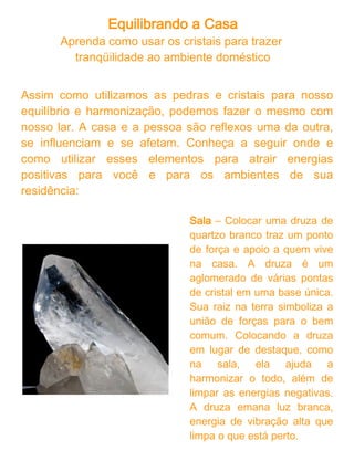 Equilibrando a Casa
Banheiro - Use o cristal de sal, o famoso sal grosso, num arranjo de
flores ou como enfeite em um pote de vidro, em sua pia ou bancada.
Ele simboliza a limpeza, que é o que buscamos no banheiro.
Também podem ser usados sais de banho, que são o próprio sal
grosso com essências.

Cozinha – Decore esse ambiente com uma pirita, pedra muito usada
como amuleto para trazer riqueza e prosperidade. Ela representa e
estimula a junção de forças necessárias para a fartura.

Quarto – A escolha da pedra ou cristal para esse ambiente depende
do que as pessoas estão buscando em determinado momento. Se o
objetivo, por exemplo, for melhorar o relacionamento de um casal,
pode-se usar quartzo rosa no quarto. Se o desejado for evolução
pessoal, uma ótima opção é o quartzo branco. Já se o equilíbrio e
bem-estar do corpo físico forem prioridades, pode-se colocar o
quartzo verde num local de destaque. Para outras situações,
recomenda-se procurar a indicação de um terapeuta em geoterapia.
A escolha do tipo de pedra ou cristal ideal se faz relacionando sua
“natureza” com as características das pessoas ou com o que elas
estão desejando naquele período.

Porta da casa – O ônix filtra a carga energética negativa, não
permitindo que ela entre. Pode ser usado na porta de entrada de sua
residência. Como o ônix é uma ágata negra, pedra relacionada ao
campo mental, pode ser utilizado também em outros ambientes da
casa, pois impede que as impurezas energéticas se acumulem.
 