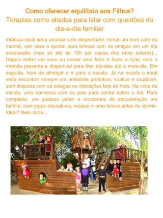 Como oferecer equilíbrio aos Filhos?
A vida real é diferente e, querendo ou não, é com nossa realidade
que as crianças interagem. Como uma criança, que cresceu em um
ambiente "ideal", vai tornar-se um futuro advogado e lidar com os
prazos dos processos? Ou um futuro administrador que tem que
decidir que custos cortar? Ou um futuro médico que precisa chefiar
uma cirurgia de risco? Queremos proporcionar tudo de melhor para
as crianças, mas também, queremos o melhor delas. Gostaríamos
de pensar que os pais não erram, mas esse já é um erro.

O que mais vemos por aí são pais que:

* Trabalham e tem pouco tempo de convivência diária;
* Exigem e que cobram resultados perfeitos;
* Sentem-se culpados e são compensatórios, deixando seus filhos
fazer tudo, compram tudo;
* Superprotegem e tentam ler a mente e as necessidades das
crianças e suprem tudo, antes até dessas mesmas necessidade
serem realmente concretas

A realidade não é ideal, mas é perfeita. A perfeição está em
aprender a lidar com os conflitos, a pressão, o estresse, as
escolhas."A perfeição está em aprender a lidar com os conflitos, a
pressão, o estresse, as escolhas." As crianças, assim como nós,
acabam tendo que lidar com o que está em desarmonia e a manter o
equilíbrio interno, em um aprendizado contínuo e dinâmico. E por
fim, evolutivo! Por evolutivo pressupõe-se um processo aberto e não
acabado, onde a perfeição ainda não foi atingida e vai se
concretizando na medida em que se avança.
 