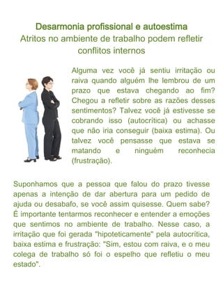 Desarmonia profissional e autoestima

Agora imagine outro exemplo. Você se irrita com a Fulana
que chega ao escritório e não fala bom-dia. Ela é julgada
como sem educação, metida, mal-humorada, etc... Bom, na
verdade, não interessa se ela está ou não mal-humorada, é
ou não metida; o que interessa mesmo é a razão disso lhe
irritar tanto! Será que você está confortável com sua
"carinha feliz" logo de manhã? Ou, até que gostaria de ser
mal-humorado, mas não se permite, afinal, não está
totalmente seguro no trabalho, tem problemas em casa, e
também precisa manter a postura oficial de "simpático(a) do
escritório".

Assim como no primeiro exemplo, você percebeu que a
Fulana não foi mais do que um mero espelho que refletiu
você mesmo? Conquistando essa visão mais abrangente,
podemos entender o quanto determinados conflitos são
nossos, e só nossos. Se temos conflitos internos é natural
que os exteriorizemos em desarmonias nas nossas
relações humanas.
 