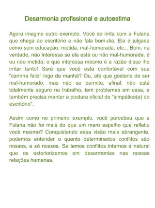 Desarmonia profissional e autoestima

O que é sua realidade/verdade, pode não ser a do seu
colega (e provavelmente não é!). Com essa consciência,
fica mais fácil respeitar as posturas das outra pessoas.
Achei perfeito o questionamento feito num outro artigo da
Revista Personare: "Você quer ser feliz ou ter razão?".
Entre a busca pela perfeição e a busca pelo equilíbrio, é
mais viável e saudável a opção pelo equilíbrio. Na própria
imagem mental (figurada) de uma balança, supõe-se dois
pólos. Qualquer excesso desestabiliza o conjunto. Até o
excesso de "razão"!
 