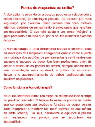 Pontos de Acupuntura na orelha?


Essa técnica não apresenta efeitos colaterais. Pode-se
escolher entre agulha de acupuntura, sementes, imãs, pedras
e cristais para se estimular os pontos. Cabe ao terapeuta
holístico capacitado a escolha dos estímulos mais adequados
para ajudar a harmonizar o cliente e equilibrar o seu
momento.
 
