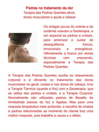 Pedras no tratamento da dor
            Terapia das Pedras Quentes

As pedras fixas, que podem ser quartzos brancos,
quartzos verdes e jaspes, são posicionadas em pontos
chaves como os pés, mãos, costas, abdômen e olhos.
Nas costas, por exemplo, elas aquecem a região onde
ficam os meridianos do Movimento Água, que
correspondem aos ossos, aliviando as dores
relacionadas. Já as pedras móveis, geralmente quartzos
brancos rolados, necessitam de um óleo ou creme
relaxante para serem manipuladas no corpo com um
atrito agradável.

As pedras acumulam energia térmica, tanto fria quanto
quente. Mas se associarmos ao que a pedra ou cristal já
traz como característica, além de manter quente ou frio
por mais tempo, estaremos utilizando a sensação
térmica natural da própria pedra ou cristal,
potencializando resultados. Por exemplo o quartzo fumê
(que tornou-se "fumê" pela exposição prolongada ao
calor) reterá calor por mais tempo do que uma água-
marinha.

Um atendimento utilizando a Terapia das Pedras
Quentes proporciona uma forma eficiente e natural de
bem-estar.
 