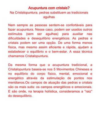 Acupuntura com cristais?
Os cristais funcionam como amplificadores de energia
nos processos de equilíbrio e autoconhecimento. Sua
força consiste na capacidade de ampliar e direcionar
nossos próprios poderes e, por isso, o mais importante
ao se lidar com os cristais é que conseguimos sintonizar
nossas vibrações com as vibrações dessas pedras.

Diferente das agulhas, as pedras e cristais dispõem de
uma maior diversidade de sintonia, que pode ajudar mais
eficazmente a focar no equilíbrio energético e emocional
do cliente. A conexão e afinidade com as pedras e
cristais utilizados e também uma boa conversa com o
terapeuta ajudam o profissional a selecionar os
estímulos que mais se adequam a cada pessoa e
momento. Por isso, é muito importante a integração com
o terapeuta escolhido.

O grande diferencial da Cristalopuntura está na resposta
mais profunda e consciente. Ao trabalhar seus
desequilíbrios e compreender a razão que a levou a
eles, a pessoa pode ficar mais alerta quando esses
processos se apresentarem novamente e, assim, romper
o padrão que o desencadeia.
 
