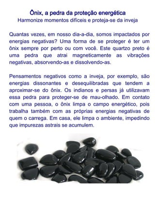 Ônix, a pedra da proteção energética
    Harmonize momentos difíceis e proteja-se da inveja

O ônix transmite seriedade, humildade e confiança. Essa
pedra leva luz à escuridão, ajuda a atravessar momentos
difíceis. O quartzo preto também garante o controle de
paixões em desarmonia e preserva os ânimos da
impulsividade, poupando as pessoas de muitas brigas.

Como damos muito "trabalho" ao ônix, ele precisa ser bem
cuidado.



Veja o que fazer:

●
  Para limpá-lo, coloque-o sobre uma drusa (aglomerado de
cristais em uma mesma base), deixe-o na chuva ou lave-o
em água corrente ou em água com sal grosso.
●
  Em seguida, coloque-o na terra (pode ser um vaso) para
que as propriedades absorventes da terra, assim como as
do próprio ônix, sejam ativadas.
●
  A frequência da limpeza e energização, depende muito do
quanto fizemos nosso ônix trabalhar, mas uma boa medida
é limpá-lo a cada quinze dias.
 