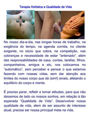 Terapia Holística e Qualidade de Vida
      Por Qualidade de Vida podemos entender:

                        * Viver na plenitude do nosso
                        potencial, desfrutando de saúde
                        física e mental e buscando a
                        prosperidade e a paz;
                        * A realização de nossos sonhos e
                        objetivos pessoais, participando
                        ativamente da realização da
                        felicidade do próximo;
                        * Viver em estado de absoluta paz
                        e harmonia interior, em todos os
                        níveis de relacionamento;
* Qualidade de Vida é viver dia-a-dia o Bem, o Belo, o
Amor, a Paz e a Verdade.



Qualidade de Vida é o objetivo da Terapia Holística,
assim como a busca através de autoconhecimento e a
capacidade de nos equilibrar e superar obstáculos,
alcançando a harmonia e realização interior.
 