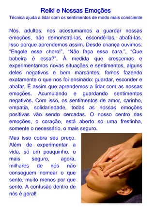 Reiki e Nossas Emoções
                  Como usar o Reiki para trabalhar os
                       sentimentos guardados

             O Reiki é uma técnica suave e natural que
             nos ajuda a buscar uma maneira melhor de
             lidarmos com nossas emoções. Dizemos
             que a energia Reiki é uma energia
             inteligente, ela vai para quando e onde for
             necessária.

Sua alta vibração energética desaloja as mais densas, ou
seja, os sentimentos negativos guardados e escondidos
vão sendo modificados suavemente para alcançar um
nível mais elevado ou se dissipar. Um a um, esses
sentimentos vão se apresentando para serem trabalhados.

Com a ajuda do Reiki temos o suporte para identificar e
aprender a lidar com eles de forma mais consciente e
saudável. Normalmente, com o Reiki, acontece primeiro
uma faxina geral. Vamos lidar com os sentimentos
guardados como mágoas, frustrações, raiva, tristeza,
ciúme, etc. Pois não dá para “arrumar a mesa sem limpar
os pratos”. Depois, a energia Reiki fornece segurança e
alimento energético para que os sentimentos positivos
cresçam e nosso centro energético do coração se abra.
Pouco a pouco, lógico, pois levamos muito tempo para
fechar, mas com a ajuda do Reiki nos abriremos para uma
vida mais plena, com segurança e naturalmente.
 