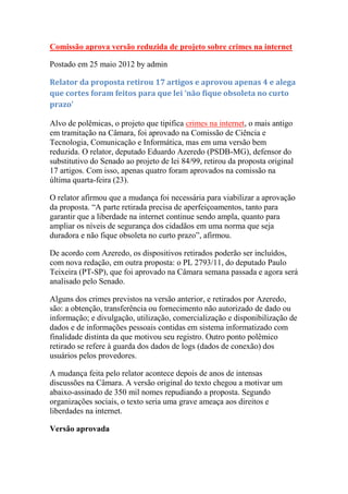 Comissão aprova versão reduzida de projeto sobre crimes na internet

Postado em 25 maio 2012 by admin

Relator da proposta retirou 17 artigos e aprovou apenas 4 e alega
que cortes foram feitos para que lei ‘não fique obsoleta no curto
prazo’

Alvo de polêmicas, o projeto que tipifica crimes na internet, o mais antigo
em tramitação na Câmara, foi aprovado na Comissão de Ciência e
Tecnologia, Comunicação e Informática, mas em uma versão bem
reduzida. O relator, deputado Eduardo Azeredo (PSDB-MG), defensor do
substitutivo do Senado ao projeto de lei 84/99, retirou da proposta original
17 artigos. Com isso, apenas quatro foram aprovados na comissão na
última quarta-feira (23).

O relator afirmou que a mudança foi necessária para viabilizar a aprovação
da proposta. ―A parte retirada precisa de aperfeiçoamentos, tanto para
garantir que a liberdade na internet continue sendo ampla, quanto para
ampliar os níveis de segurança dos cidadãos em uma norma que seja
duradora e não fique obsoleta no curto prazo‖, afirmou.

De acordo com Azeredo, os dispositivos retirados poderão ser incluídos,
com nova redação, em outra proposta: o PL 2793/11, do deputado Paulo
Teixeira (PT-SP), que foi aprovado na Câmara semana passada e agora será
analisado pelo Senado.

Alguns dos crimes previstos na versão anterior, e retirados por Azeredo,
são: a obtenção, transferência ou fornecimento não autorizado de dado ou
informação; e divulgação, utilização, comercialização e disponibilização de
dados e de informações pessoais contidas em sistema informatizado com
finalidade distinta da que motivou seu registro. Outro ponto polêmico
retirado se refere à guarda dos dados de logs (dados de conexão) dos
usuários pelos provedores.

A mudança feita pelo relator acontece depois de anos de intensas
discussões na Câmara. A versão original do texto chegou a motivar um
abaixo-assinado de 350 mil nomes repudiando a proposta. Segundo
organizações sociais, o texto seria uma grave ameaça aos direitos e
liberdades na internet.

Versão aprovada
 