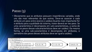 Passo (3)
• Obviamente que os atributos possuem importâncias variadas, onde
uns são mais relevantes do que outros. Deve-se associar a cada
atributo um peso entre 0(zero) e 10(dez).Quanto mais importante for
o atributo para a qualidade do sistema, maior deverá ser seu peso. Se
uma característica é decomposta em sub-características, a soma de
todos os pesos dessas subcaracterísticas deve ser 10(dez). Da mesma
forma, se uma sub-característica é decomposta em atributos, o
somatório dos pesos desses atributos deve ser igual a 10(dez).
 
