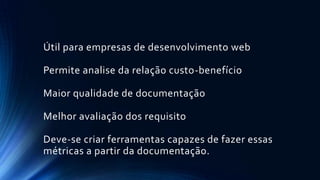 Útil para empresas de desenvolvimento web
Permite analise da relação custo-benefício
Maior qualidade de documentação
Melhor avaliação dos requisito
Deve-se criar ferramentas capazes de fazer essas
métricas a partir da documentação.
 
