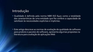 Introdução
• Qualidade é definida pela norma NBR ISO 8402 como a totalidade
das características de uma entidade que lhe confere a capacidade de
satisfazer às necessidades explícitas e implícitas.
• Este artigo descreve as normas de avaliação de qualidade de software
para produto e pacotes de software, apresenta algumas propostas na
literatura para avaliação de aplicaçõesWeb
 