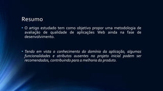 Resumo
• O artigo estudado tem como objetivo propor uma metodologia de
avaliação de qualidade de aplicações Web ainda na fase de
desenvolvimento.
• Tendo em vista o conhecimento do domínio da aplicação, algumas
funcionalidades e atributos ausentes no projeto inicial podem ser
recomendados, contribuindo para a melhoria do produto.
 