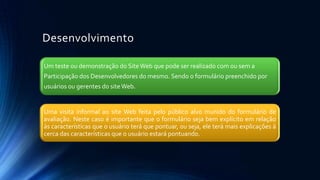 Desenvolvimento
Um teste ou demonstração do SiteWeb que pode ser realizado com ou sem a
Participação dos Desenvolvedores do mesmo. Sendo o formulário preenchido por
usuários ou gerentes do siteWeb.
Uma visita informal ao site Web feita pelo público alvo munido do formulário de
avaliação. Neste caso é importante que o formulário seja bem explícito em relação
às características que o usuário terá que pontuar, ou seja, ele terá mais explicações à
cerca das características que o usuário estará pontuando.
 