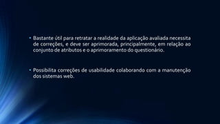 • Bastante útil para retratar a realidade da aplicação avaliada necessita
de correções, e deve ser aprimorada, principalmente, em relação ao
conjunto de atributos e o aprimoramento do questionário.
• Possibilita correções de usabilidade colaborando com a manutenção
dos sistemas web.
 